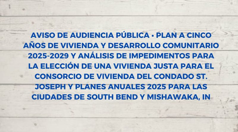 AVISO DE AUDIENCIA PÚBLICA • PLAN A CINCO AÑOS DE VIVIENDA Y DESARROLLO COMUNITARIO 2025-2029 Y ANÁLISIS DE IMPEDIMENTOS PARA LA ELECCIÓN DE UNA VIVIENDA JUSTA PARA EL CONSORCIO DE VIVIENDA DEL CONDADO ST. JOSEPH Y PLANES ANUALES 2025 PARA LAS CIUDADES DE SOUTH BEND Y MISHAWAKA, IN